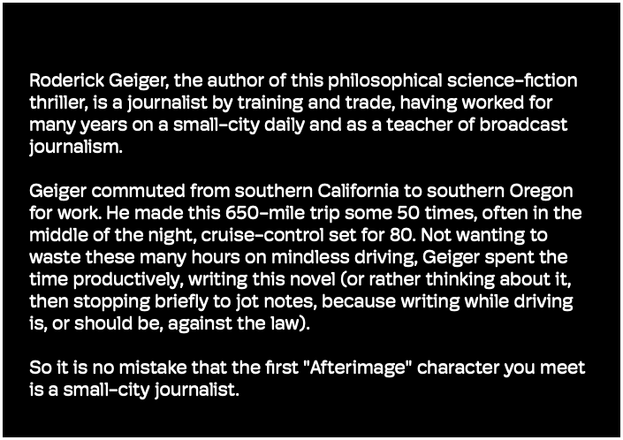 Roderick Geiger, the author of this philosophical science-fiction thriller, is a journalist by training and trade, having worked for many years on a small-city daily and as a teacher of broadcast journalism. Geiger commuted from southern California to southern Oregon for work. He made this 650-mile trip some 50 times, often in the middle of the night, cruise-control set for 80. Not wanting to waste these many hours on mindless driving, Geiger spent the time productively, writing this novel (or rather thinking about it, then stopping briefly to jot notes, because writing while driving is, or should be, against the law). So it is no mistake that the first "Afterimage" character you meet is a small-city journalist. 