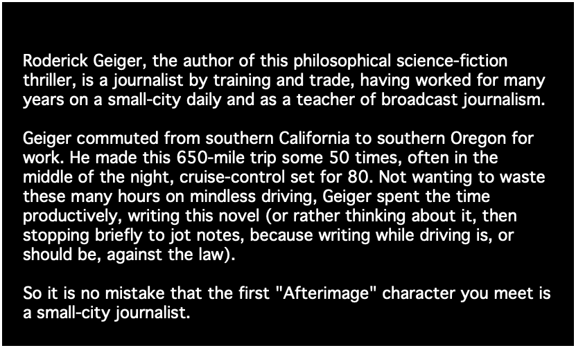 Roderick Geiger, the author of this philosophical science-fiction thriller, is a journalist by training and trade, having worked for many years on a small-city daily and as a teacher of broadcast journalism. Geiger commuted from southern California to southern Oregon for work. He made this 650-mile trip some 50 times, often in the middle of the night, cruise-control set for 80. Not wanting to waste these many hours on mindless driving, Geiger spent the time productively, writing this novel (or rather thinking about it, then stopping briefly to jot notes, because writing while driving is, or should be, against the law). So it is no mistake that the first "Afterimage" character you meet is a small-city journalist. 