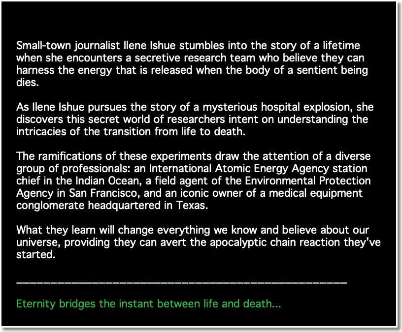 &nbsp;Small-town journalist Ilene Ishue stumbles into the story of a lifetime when she encounters a secretive research team who believe they can harness the energy that is released when the body of a sentient being dies. As Ilene Ishue pursues the story of a mysterious hospital explosion, she discovers this secret world of researchers intent on understanding the intricacies of the transition from life to death. The ramifications of these experiments draw the attention of a diverse group of professionals: an International Atomic Energy Agency station chief in the Indian Ocean, a field agent of the Environmental Protection Agency in San Francisco, and an iconic owner of a medical equipment conglomerate headquartered in Texas. What they learn will change everything we know and believe about our universe, providing they can avert the apocalyptic chain reaction they’ve started. ________________________________________________ Eternity bridges the instant between life and death...​