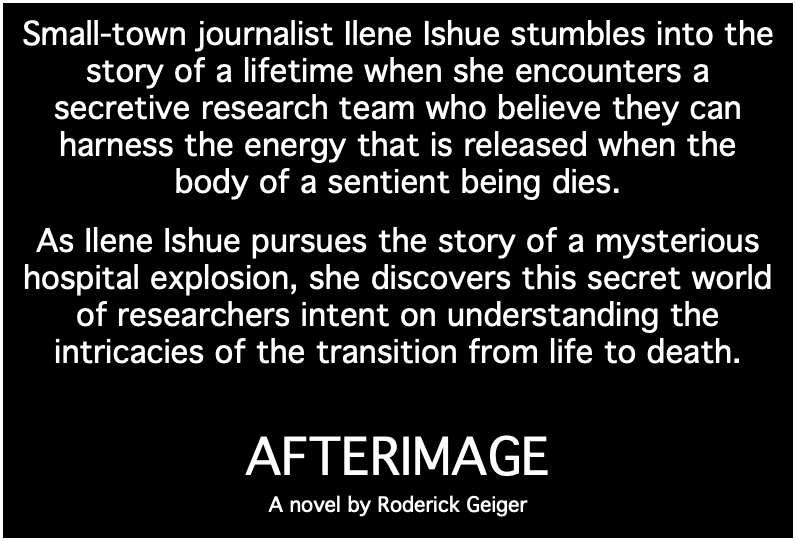 Small-town journalist Ilene Ishue stumbles into the story of a lifetime when she encounters a secretive research team who believe they can harness the energy that is released when the body of a sentient being dies. As Ilene Ishue pursues the story of a mysterious hospital explosion, she discovers this secret world of researchers intent on understanding the intricacies of the transition from life to death. AFTERIMAGE A novel by Roderick Geiger